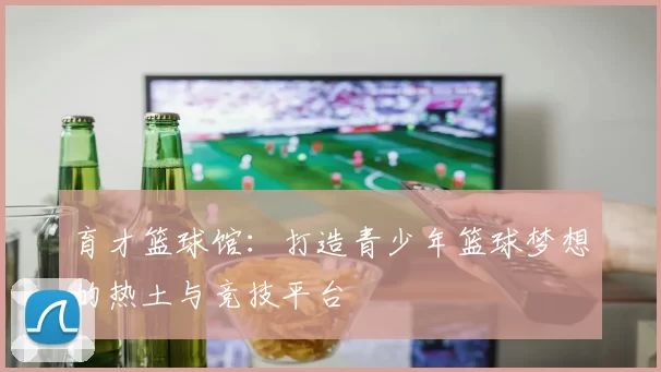 育才篮球馆：打造青少年篮球梦想的热土与竞技平台