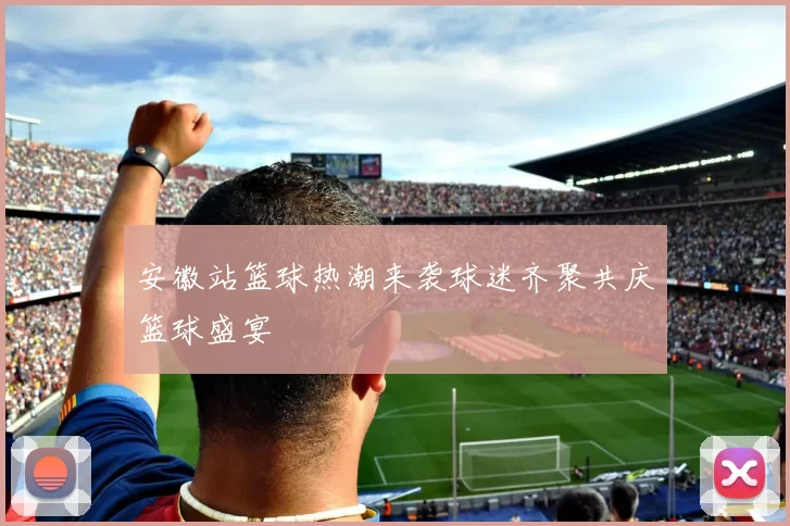 安徽站篮球热潮来袭球迷齐聚共庆篮球盛宴