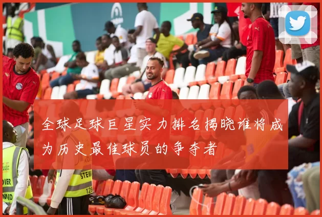 全球足球巨星实力排名揭晓谁将成为历史最佳球员的争夺者