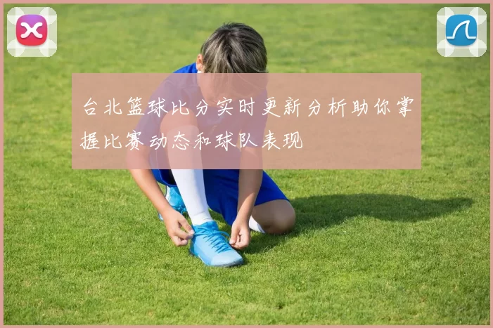 台北篮球比分实时更新分析助你掌握比赛动态和球队表现